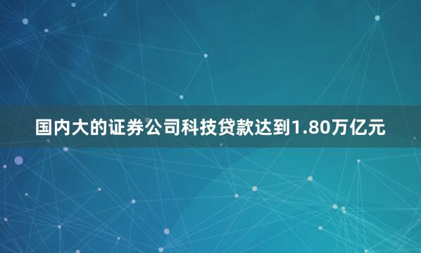 国内大的证券公司科技贷款达到1.80万亿元