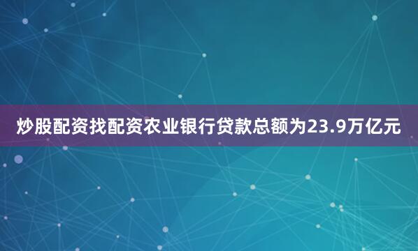 炒股配资找配资农业银行贷款总额为23.9万亿元