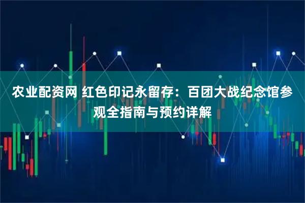 农业配资网 红色印记永留存：百团大战纪念馆参观全指南与预约详解