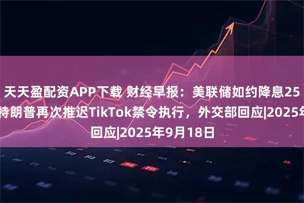 天天盈配资APP下载 财经早报：美联储如约降息25个基点，特朗普再次推迟TikTok禁令执行，外交部回应|2025年9月18日