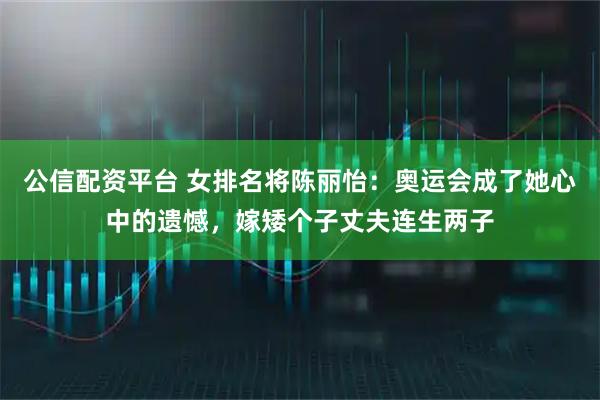 公信配资平台 女排名将陈丽怡:奥运会成了她心中的遗憾,嫁矮个子丈夫连生两子