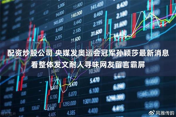 配资炒股公司 央媒发奥运会冠军孙颖莎最新消息看整体发文耐人寻味网友留言霸屏