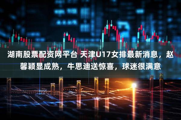 湖南股票配资网平台 天津U17女排最新消息，赵馨颖显成熟，牛思迪送惊喜，球迷很满意