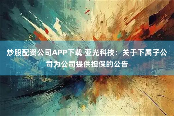 炒股配资公司APP下载 亚光科技：关于下属子公司为公司提供担保的公告