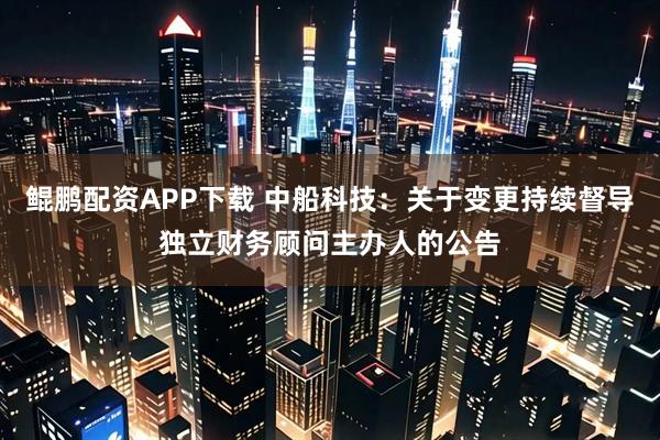 鲲鹏配资APP下载 中船科技：关于变更持续督导独立财务顾问主办人的公告