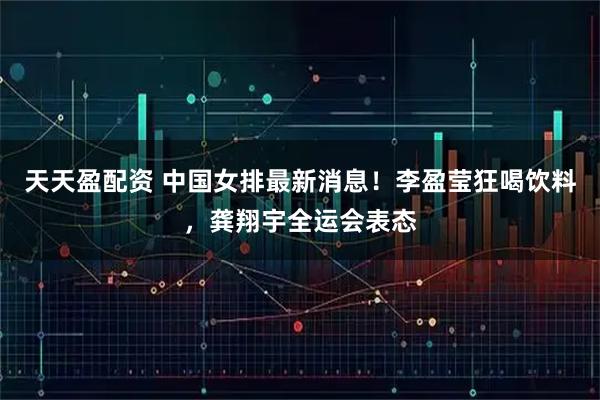 天天盈配资 中国女排最新消息！李盈莹狂喝饮料，龚翔宇全运会表态