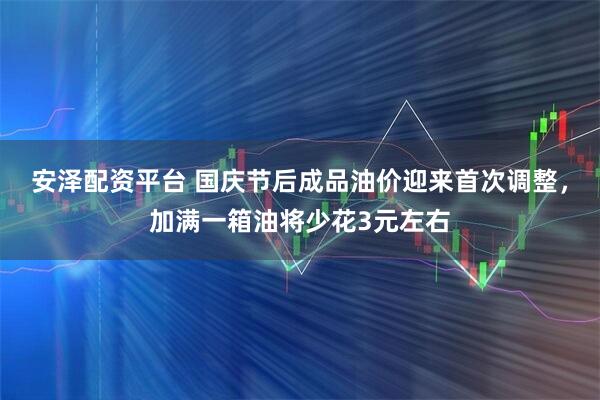 安泽配资平台 国庆节后成品油价迎来首次调整，加满一箱油将少花3元左右