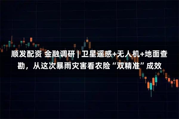 顺发配资 金融调研 | 卫星遥感+无人机+地面查勘，从这次暴雨灾害看农险“双精准”成效