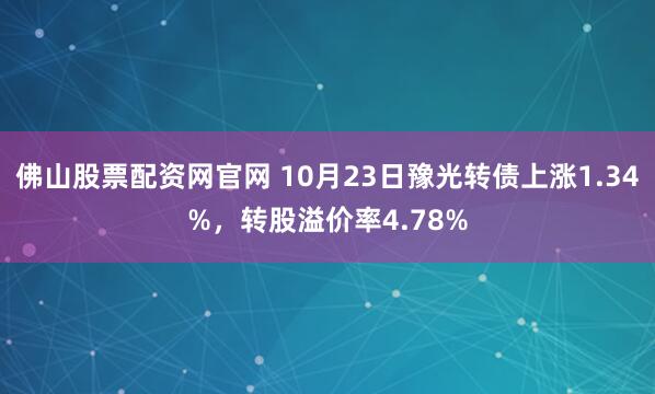 佛山股票配资网官网 10月23日豫光转债上涨1.34%，转股溢价率4.78%