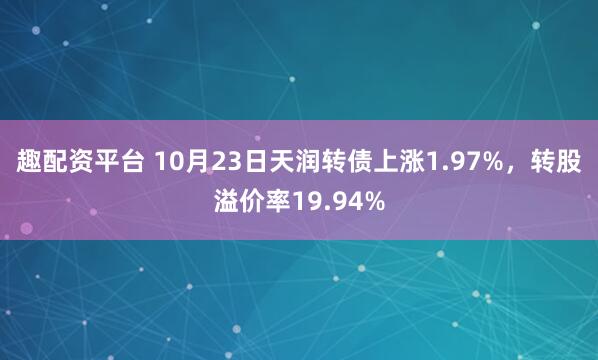 趣配资平台 10月23日天润转债上涨1.97%，转股溢价率19.94%