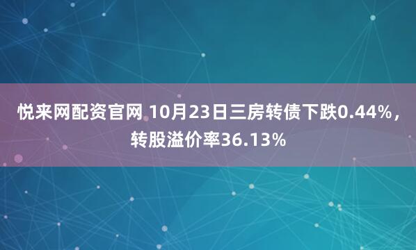 悦来网配资官网 10月23日三房转债下跌0.44%，转股溢价率36.13%