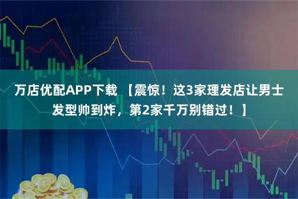 万店优配APP下载 【震惊！这3家理发店让男士发型帅到炸，第2家千万别错过！】