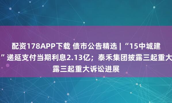 配资178APP下载 债市公告精选 | “15中城建MTN002”递延支付当期利息2.13亿；泰禾集团披露三起重大诉讼进展