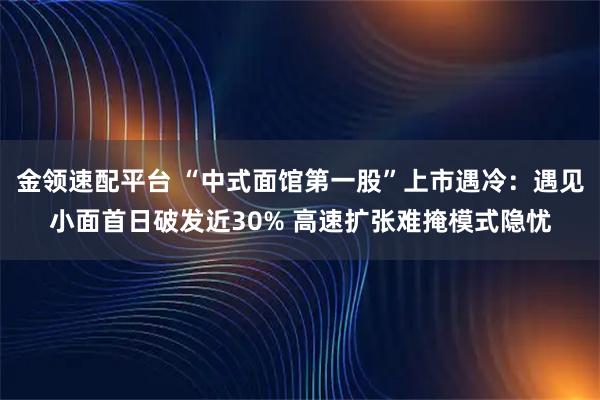 金领速配平台 “中式面馆第一股”上市遇冷：遇见小面首日破发近30% 高速扩张难掩模式隐忧