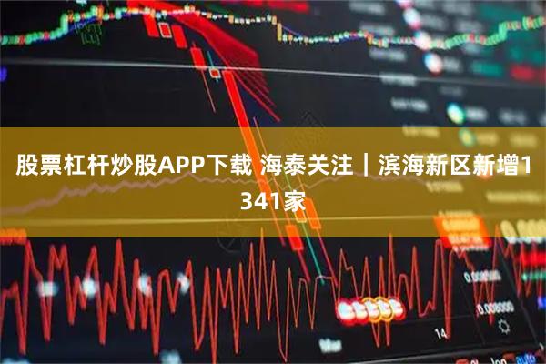 股票杠杆炒股APP下载 海泰关注｜滨海新区新增1341家