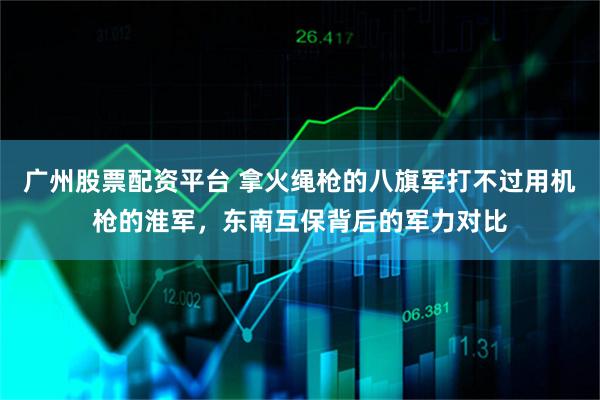 广州股票配资平台 拿火绳枪的八旗军打不过用机枪的淮军,东南互保背后的军力对比