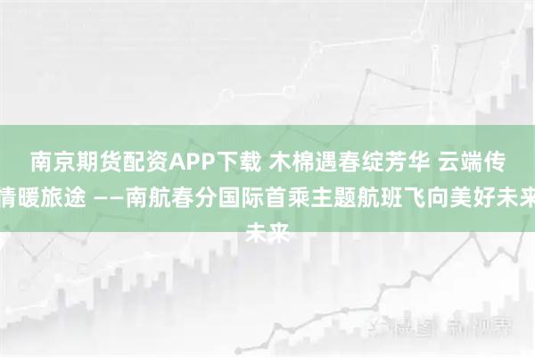 南京期货配资APP下载 木棉遇春绽芳华 云端传情暖旅途 ——南航春分国际首乘主题航班飞向美好未来