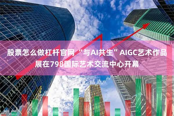 股票怎么做杠杆官网 “与AI共生”AIGC艺术作品展在798国际艺术交流中心开幕