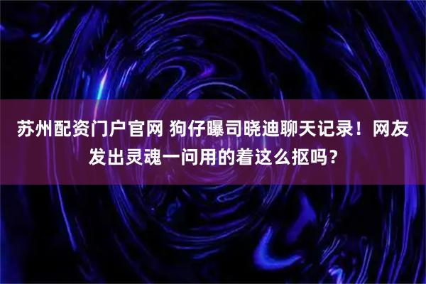 苏州配资门户官网 狗仔曝司晓迪聊天记录！网友发出灵魂一问用的着这么抠吗？