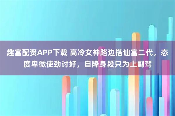 趣富配资APP下载 高冷女神路边搭讪富二代，态度卑微使劲讨好，自降身段只为上副驾