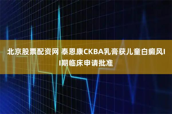 北京股票配资网 泰恩康CKBA乳膏获儿童白癜风II期临床申请批准