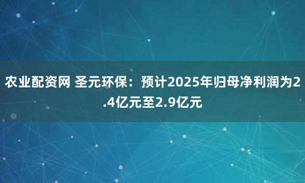 农业配资网 圣元环保：预计2025年归母净利润为2.4亿元至2.9亿元