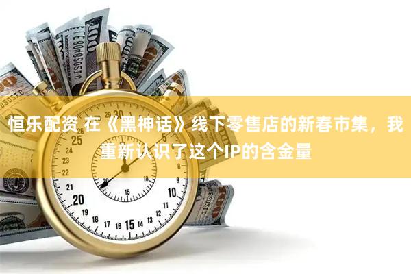 恒乐配资 在《黑神话》线下零售店的新春市集，我重新认识了这个IP的含金量