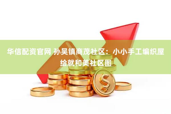 华信配资官网 孙吴镇商茂社区：小小手工编织屋绘就和美社区图