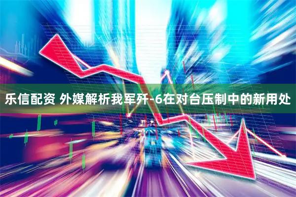 乐信配资 外媒解析我军歼-6在对台压制中的新用处